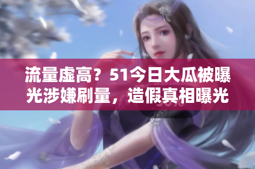 流量虚高？51今日大瓜被曝光涉嫌刷量，造假真相曝光！