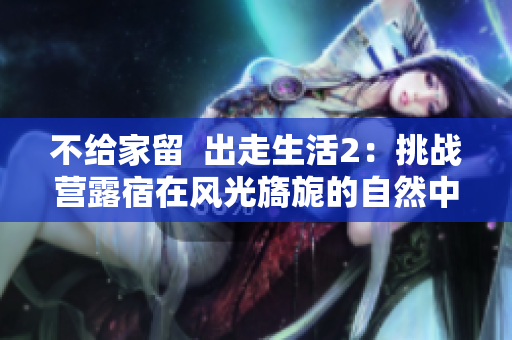 不给家留  出走生活2：挑战营露宿在风光旖旎的自然中，迎接新挑战