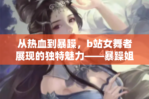从热血到暴躁，b站女舞者展现的独特魅力——暴躁姐的舞蹈精选