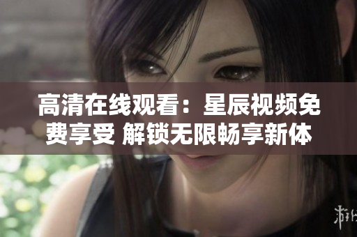高清在线观看：星辰视频免费享受 解锁无限畅享新体验