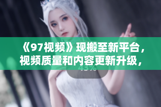 《97视频》现搬至新平台，视频质量和内容更新升级，用户体验更佳