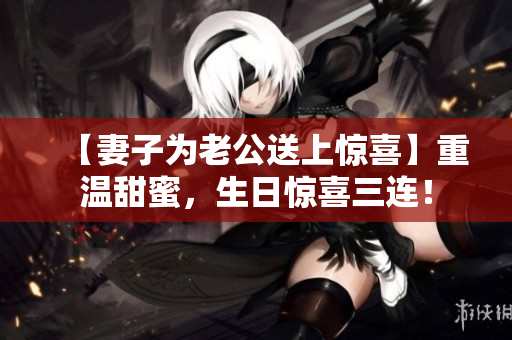 【妻子为老公送上惊喜】重温甜蜜，生日惊喜三连！