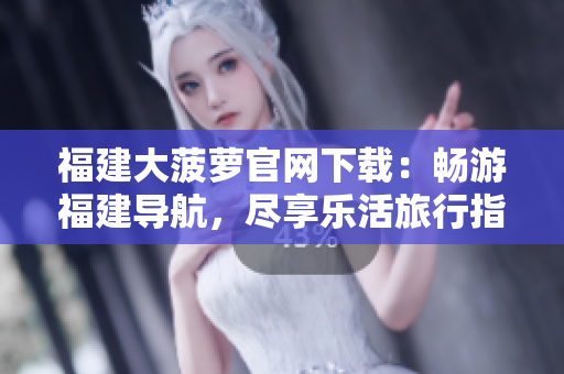 福建大菠萝官网下载：畅游福建导航，尽享乐活旅行指南