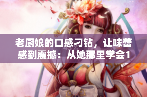 老厨娘的口感刁钻，让味蕾感到震撼：从她那里学会10道经典美食
