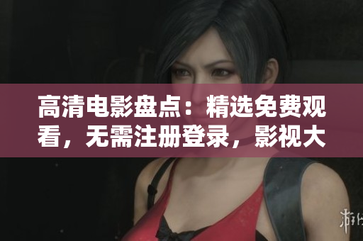 高清电影盘点：精选免费观看，无需注册登录，影视大片一网打尽
