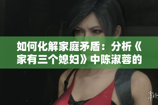 如何化解家庭矛盾：分析《家有三个媳妇》中陈淑蓉的婆媳关系