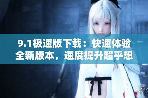 9.1极速版下载：快速体验全新版本，速度提升超乎想象