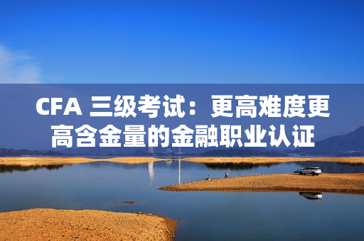 CFA 三级考试：更高难度更高含金量的金融职业认证