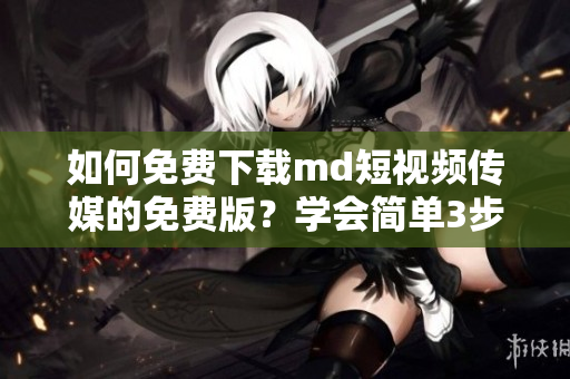 如何免费下载md短视频传媒的免费版？学会简单3步！