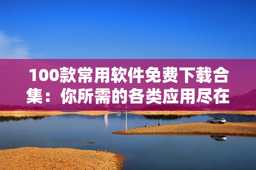 100款常用软件免费下载合集：你所需的各类应用尽在其中