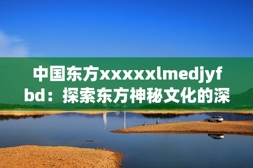 中国东方xxxxxlmedjyfbd：探索东方神秘文化的深度之旅