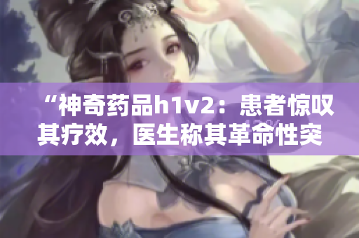 “神奇药品h1v2：患者惊叹其疗效，医生称其革命性突破”