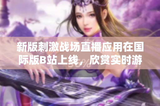 新版刺激战场直播应用在国际版B站上线，欣赏实时游戏记录的最佳体验