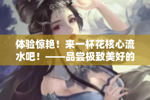 体验惊艳！来一杯花核心流水吧！——品尝极致美好的饮水体验