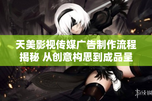 天美影视传媒广告制作流程揭秘 从创意构思到成品呈现的全过程详解