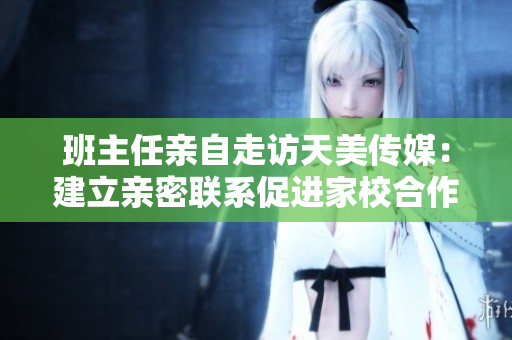 班主任亲自走访天美传媒：建立亲密联系促进家校合作！