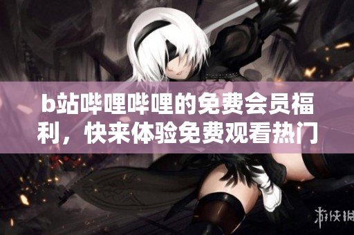 b站哔哩哔哩的免费会员福利，快来体验免费观看热门视频吧