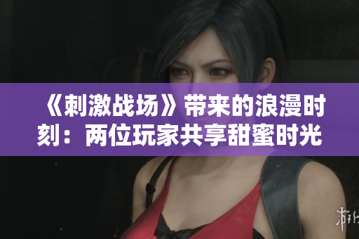 《刺激战场》带来的浪漫时刻：两位玩家共享甜蜜时光！