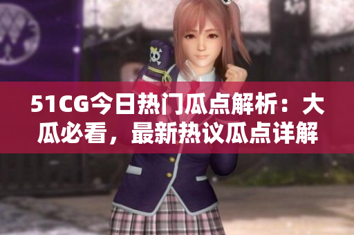 51CG今日热门瓜点解析：大瓜必看，最新热议瓜点详解