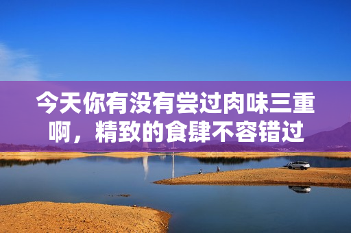 今天你有没有尝过肉味三重啊，精致的食肆不容错过