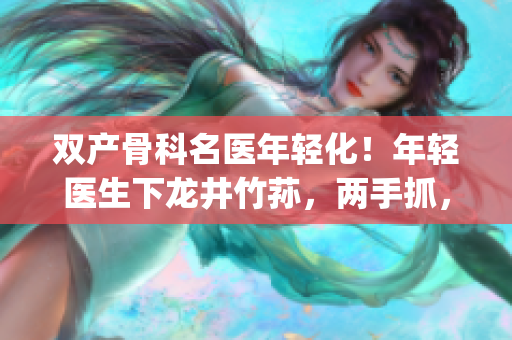 双产骨科名医年轻化！年轻医生下龙井竹荪，两手抓，两手都要硬(1)