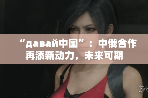 “давай中国”：中俄合作再添新动力，未来可期