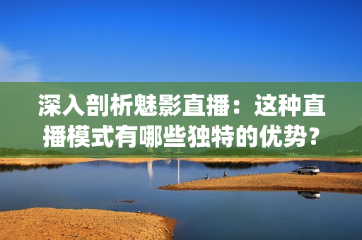深入剖析魅影直播：这种直播模式有哪些独特的优势？(1)
