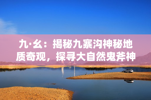 九·幺：揭秘九寨沟神秘地质奇观，探寻大自然鬼斧神工背后的秘密！