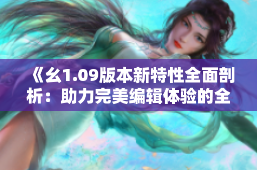 《幺1.09版本新特性全面剖析：助力完美编辑体验的全新升级》