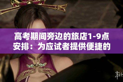 高考期间旁边的旅店1-9点安排：为应试者提供便捷的住宿与服务