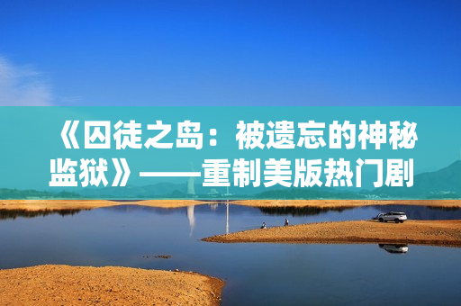 《囚徒之岛：被遗忘的神秘监狱》——重制美版热门剧《高压监狱》