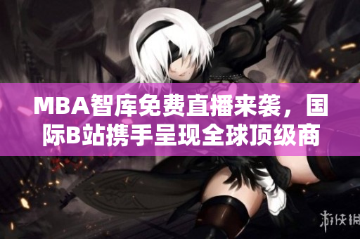MBA智库免费直播来袭，国际B站携手呈现全球顶级商业知识！
