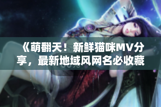 《萌翻天！新鲜猫咪MV分享，最新地域风网名必收藏！》