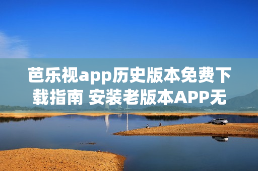 芭乐视app历史版本免费下载指南 安装老版本APP无压力(1)