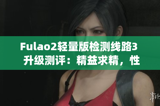 Fulao2轻量版检测线路3  升级测评：精益求精，性能再升级(1)