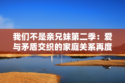 我们不是亲兄妹第二季：爱与矛盾交织的家庭关系再度爆发