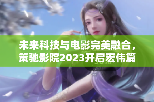 未来科技与电影完美融合，策驰影院2023开启宏伟篇章