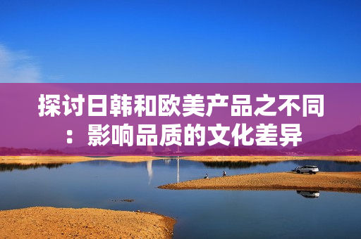 探讨日韩和欧美产品之不同：影响品质的文化差异