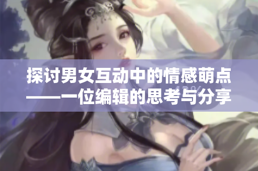 探讨男女互动中的情感萌点——一位编辑的思考与分享