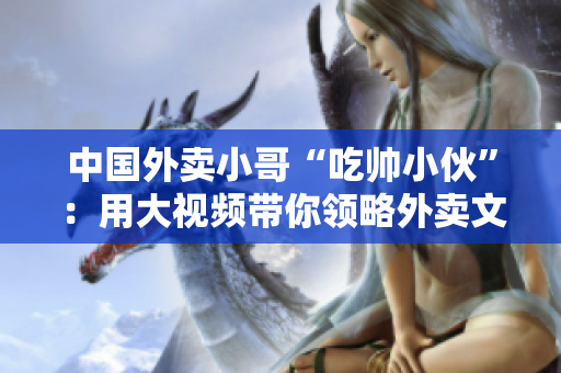 中国外卖小哥“吃帅小伙”：用大视频带你领略外卖文化奇遇