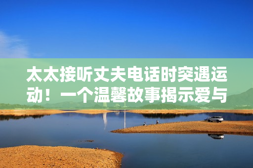 太太接听丈夫电话时突遇运动！一个温馨故事揭示爱与坚韧的力量