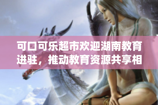 可口可乐超市欢迎湖南教育进驻，推动教育资源共享相互融合(1)