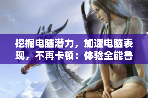 挖掘电脑潜力，加速电脑表现，不再卡顿：体验全能鲁大师