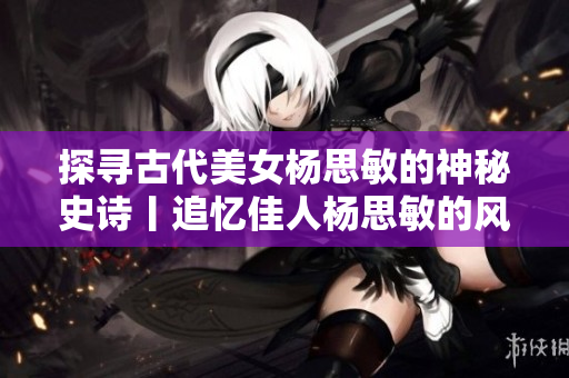 探寻古代美女杨思敏的神秘史诗丨追忆佳人杨思敏的风花雪月情长