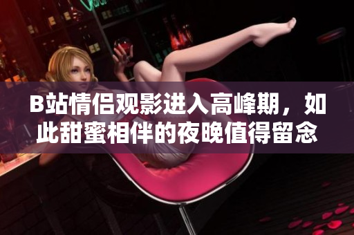 B站情侣观影进入高峰期，如此甜蜜相伴的夜晚值得留念！