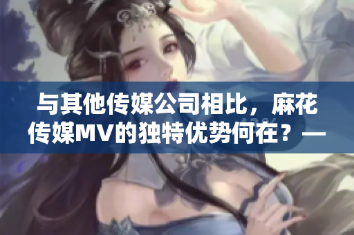 与其他传媒公司相比，麻花传媒MV的独特优势何在？——重要性解析