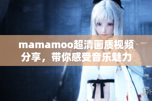mamamoo超清画质视频分享，带你感受音乐魅力