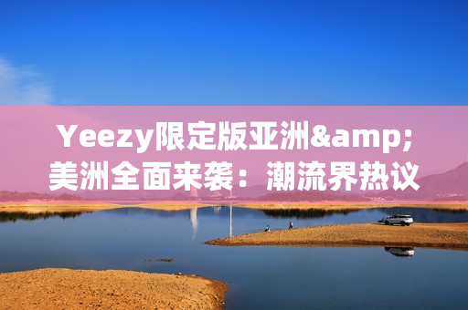 Yeezy限定版亚洲&美洲全面来袭：潮流界热议的最新款式