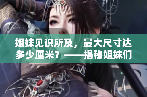 姐妹见识所及，最大尺寸达多少厘米？——揭秘姐妹们已知最大尺寸的神秘尺度