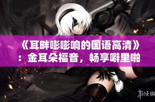 《耳畔嘭嘭响的国语高清》：金耳朵福音，畅享噼里啪啦的华语音乐殿堂